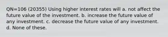 QN=106 (20355) Using higher interest rates will a. not affect the future value of the investment. b. increase the future value of any investment. c. decrease the future value of any investment. d. None of these.