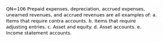 QN=106 Prepaid expenses, depreciation, accrued expenses, unearned revenues, and accrued revenues are all examples of: a. Items that require contra accounts. b. Items that require adjusting entries. c. Asset and equity. d. Asset accounts. e. Income statement accounts.