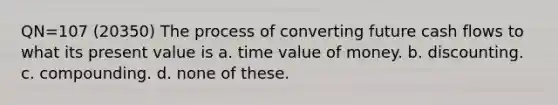 QN=107 (20350) The process of converting future cash flows to what its present value is a. time value of money. b. discounting. c. compounding. d. none of these.