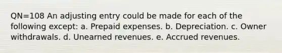 QN=108 An adjusting entry could be made for each of the following except: a. Prepaid expenses. b. Depreciation. c. Owner withdrawals. d. Unearned revenues. e. Accrued revenues.