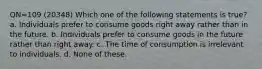 QN=109 (20348) Which one of the following statements is true? a. Individuals prefer to consume goods right away rather than in the future. b. Individuals prefer to consume goods in the future rather than right away. c. The time of consumption is irrelevant to individuals. d. None of these.