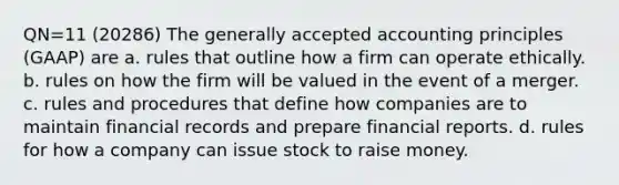 QN=11 (20286) The generally accepted accounting principles (GAAP) are a. rules that outline how a firm can operate ethically. b. rules on how the firm will be valued in the event of a merger. c. rules and procedures that define how companies are to maintain financial records and prepare financial reports. d. rules for how a company can issue stock to raise money.