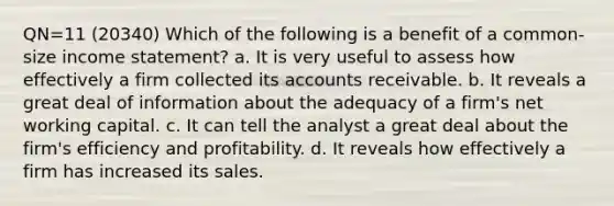 QN=11 (20340) Which of the following is a benefit of a common-size income statement? a. It is very useful to assess how effectively a firm collected its accounts receivable. b. It reveals a great deal of information about the adequacy of a firm's net working capital. c. It can tell the analyst a great deal about the firm's efficiency and profitability. d. It reveals how effectively a firm has increased its sales.