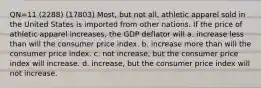 QN=11 (2288) (17803) Most, but not all, athletic apparel sold in the United States is imported from other nations. If the price of athletic apparel increases, the GDP deflator will a. increase less than will the consumer price index. b. increase more than will the consumer price index. c. not increase, but the consumer price index will increase. d. increase, but the consumer price index will not increase.