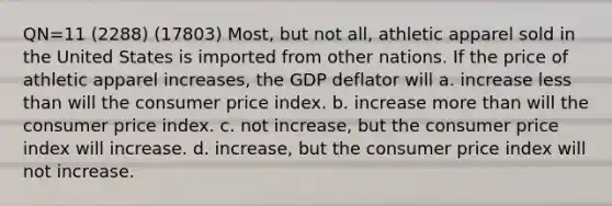 QN=11 (2288) (17803) Most, but not all, athletic apparel sold in the United States is imported from other nations. If the price of athletic apparel increases, the GDP deflator will a. increase less than will the consumer price index. b. increase more than will the consumer price index. c. not increase, but the consumer price index will increase. d. increase, but the consumer price index will not increase.