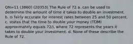 QN=11 (3860) (20353) The Rule of 72 a. can be used to determine the amount of time it takes to double an investment. b. is fairly accurate for interest rates between 25 and 50 percent. c. states that the time to double your money (TDM) approximately equals 72/i, where 72 represents the years it takes to double your investment. d. None of these describe the Rule of 72.