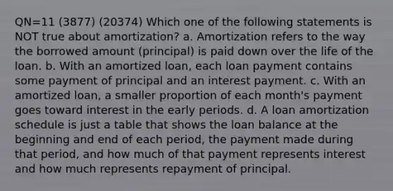 QN=11 (3877) (20374) Which one of the following statements is NOT true about amortization? a. Amortization refers to the way the borrowed amount (principal) is paid down over the life of the loan. b. With an amortized loan, each loan payment contains some payment of principal and an interest payment. c. With an amortized loan, a smaller proportion of each month's payment goes toward interest in the early periods. d. A loan amortization schedule is just a table that shows the loan balance at the beginning and end of each period, the payment made during that period, and how much of that payment represents interest and how much represents repayment of principal.