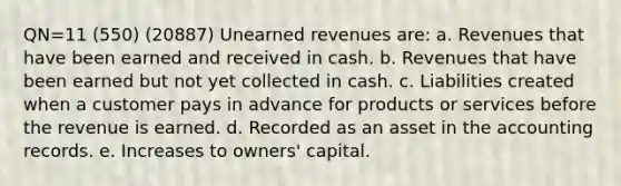 QN=11 (550) (20887) <a href='https://www.questionai.com/knowledge/kJai9DDOaA-unearned-revenues' class='anchor-knowledge'>unearned revenues</a> are: a. Revenues that have been earned and received in cash. b. Revenues that have been earned but not yet collected in cash. c. Liabilities created when a customer pays in advance for products or services before the revenue is earned. d. Recorded as an asset in the accounting records. e. Increases to owners' capital.