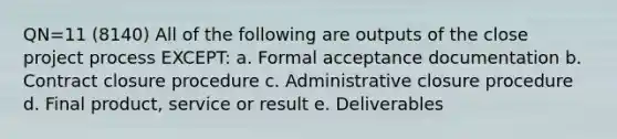 QN=11 (8140) All of the following are outputs of the close project process EXCEPT: a. Formal acceptance documentation b. Contract closure procedure c. Administrative closure procedure d. Final product, service or result e. Deliverables