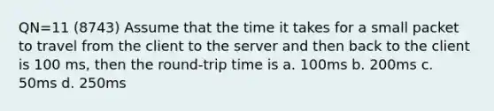 QN=11 (8743) Assume that the time it takes for a small packet to travel from the client to the server and then back to the client is 100 ms, then the round-trip time is a. 100ms b. 200ms c. 50ms d. 250ms