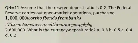 QN=11 Assume that the reserve-deposit ratio is 0.2. The Federal Reserve carries out open-market operations, purchasing 1,000,000 worth of bonds from banks. This action increased the money supply by2,600,000. What is the currency-deposit ratio? a. 0.3 b. 0.5 c. 0.4 d. 0.2