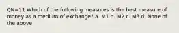 QN=11 Which of the following measures is the best measure of money as a medium of exchange? a. M1 b. M2 c. M3 d. None of the above