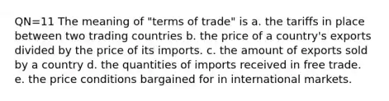 QN=11 The meaning of "terms of trade" is a. the tariffs in place between two trading countries b. the price of a country's exports divided by the price of its imports. c. the amount of exports sold by a country d. the quantities of imports received in free trade. e. the price conditions bargained for in international markets.