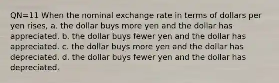 QN=11 When the nominal exchange rate in terms of dollars per yen rises, a. the dollar buys more yen and the dollar has appreciated. b. the dollar buys fewer yen and the dollar has appreciated. c. the dollar buys more yen and the dollar has depreciated. d. the dollar buys fewer yen and the dollar has depreciated.