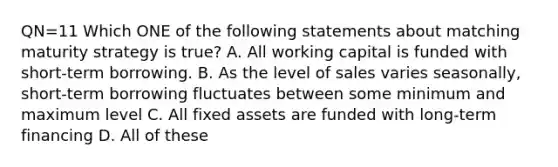 QN=11 Which ONE of the following statements about matching maturity strategy is true? A. All working capital is funded with short-term borrowing. B. As the level of sales varies seasonally, short-term borrowing fluctuates between some minimum and maximum level C. All fixed assets are funded with long-term financing D. All of these