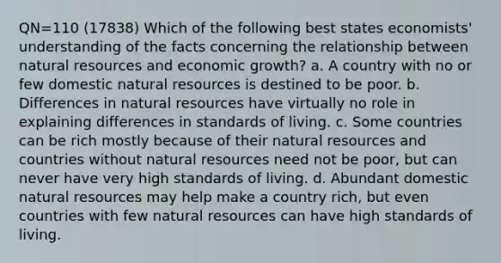 QN=110 (17838) Which of the following best states economists' understanding of the facts concerning the relationship between <a href='https://www.questionai.com/knowledge/k6l1d2KrZr-natural-resources' class='anchor-knowledge'>natural resources</a> and economic growth? a. A country with no or few domestic natural resources is destined to be poor. b. Differences in natural resources have virtually no role in explaining differences in standards of living. c. Some countries can be rich mostly because of their natural resources and countries without natural resources need not be poor, but can never have very high standards of living. d. Abundant domestic natural resources may help make a country rich, but even countries with few natural resources can have high standards of living.