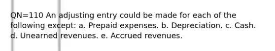 QN=110 An adjusting entry could be made for each of the following except: a. Prepaid expenses. b. Depreciation. c. Cash. d. Unearned revenues. e. Accrued revenues.