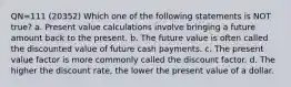 QN=111 (20352) Which one of the following statements is NOT true? a. Present value calculations involve bringing a future amount back to the present. b. The future value is often called the discounted value of future cash payments. c. The present value factor is more commonly called the discount factor. d. The higher the discount rate, the lower the present value of a dollar.