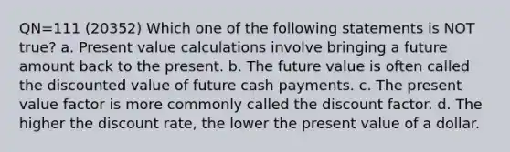 QN=111 (20352) Which one of the following statements is NOT true? a. Present value calculations involve bringing a future amount back to the present. b. The future value is often called the discounted value of future cash payments. c. The present value factor is more commonly called the discount factor. d. The higher the discount rate, the lower the present value of a dollar.