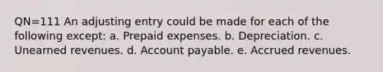 QN=111 An adjusting entry could be made for each of the following except: a. <a href='https://www.questionai.com/knowledge/kUVcSWv2zu-prepaid-expenses' class='anchor-knowledge'>prepaid expenses</a>. b. Depreciation. c. <a href='https://www.questionai.com/knowledge/kJai9DDOaA-unearned-revenues' class='anchor-knowledge'>unearned revenues</a>. d. Account payable. e. <a href='https://www.questionai.com/knowledge/kn2f44zqYV-accrued-revenues' class='anchor-knowledge'>accrued revenues</a>.