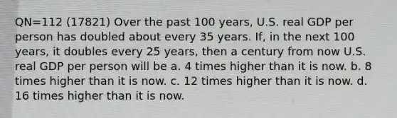 QN=112 (17821) Over the past 100 years, U.S. real GDP per person has doubled about every 35 years. If, in the next 100 years, it doubles every 25 years, then a century from now U.S. real GDP per person will be a. 4 times higher than it is now. b. 8 times higher than it is now. c. 12 times higher than it is now. d. 16 times higher than it is now.