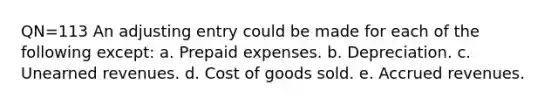 QN=113 An adjusting entry could be made for each of the following except: a. <a href='https://www.questionai.com/knowledge/kUVcSWv2zu-prepaid-expenses' class='anchor-knowledge'>prepaid expenses</a>. b. Depreciation. c. <a href='https://www.questionai.com/knowledge/kJai9DDOaA-unearned-revenues' class='anchor-knowledge'>unearned revenues</a>. d. Cost of goods sold. e. <a href='https://www.questionai.com/knowledge/kn2f44zqYV-accrued-revenues' class='anchor-knowledge'>accrued revenues</a>.