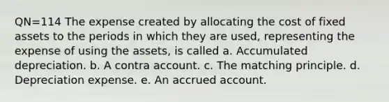 QN=114 The expense created by allocating the cost of fixed assets to the periods in which they are used, representing the expense of using the assets, is called a. Accumulated depreciation. b. A contra account. c. The matching principle. d. Depreciation expense. e. An accrued account.