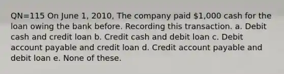 QN=115 On June 1, 2010, The company paid 1,000 cash for the loan owing the bank before. Recording this transaction. a. Debit cash and credit loan b. Credit cash and debit loan c. Debit account payable and credit loan d. Credit account payable and debit loan e. None of these.