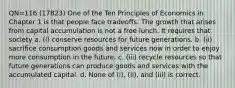 QN=116 (17823) One of the Ten Principles of Economics in Chapter 1 is that people face tradeoffs. The growth that arises from capital accumulation is not a free lunch. It requires that society a. (i) conserve resources for future generations. b. (ii) sacrifice consumption goods and services now in order to enjoy more consumption in the future. c. (iii) recycle resources so that future generations can produce goods and services with the accumulated capital. d. None of (i), (ii), and (iii) is correct.