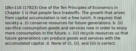 QN=116 (17823) One of the Ten Principles of Economics in Chapter 1 is that people face tradeoffs. The growth that arises from capital accumulation is not a free lunch. It requires that society a. (i) conserve resources for future generations. b. (ii) sacrifice consumption goods and services now in order to enjoy more consumption in the future. c. (iii) recycle resources so that future generations can produce goods and services with the accumulated capital. d. None of (i), (ii), and (iii) is correct.