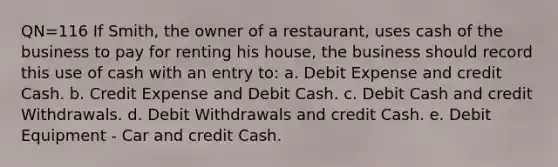 QN=116 If Smith, the owner of a restaurant, uses cash of the business to pay for renting his house, the business should record this use of cash with an entry to: a. Debit Expense and credit Cash. b. Credit Expense and Debit Cash. c. Debit Cash and credit Withdrawals. d. Debit Withdrawals and credit Cash. e. Debit Equipment - Car and credit Cash.