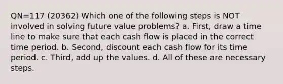 QN=117 (20362) Which one of the following steps is NOT involved in solving future value problems? a. First, draw a time line to make sure that each cash flow is placed in the correct time period. b. Second, discount each cash flow for its time period. c. Third, add up the values. d. All of these are necessary steps.