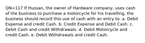 QN=117 If Hussan, the owner of Hardware company, uses cash of the business to purchase a motorcycle for his travelling, the business should record this use of cash with an entry to: a. Debit Expense and credit Cash. b. Credit Expense and Debit Cash. c. Debit Cash and credit Withdrawals. d. Debit Motorcycle and credit Cash. e. Debit Withdrawals and credit Cash.