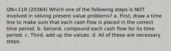 QN=119 (20364) Which one of the following steps is NOT involved in solving present value problems? a. First, draw a time line to make sure that each cash flow is placed in the correct time period. b. Second, compound each cash flow for its time period. c. Third, add up the values. d. All of these are necessary steps.