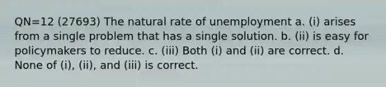 QN=12 (27693) The natural rate of unemployment a. (i) arises from a single problem that has a single solution. b. (ii) is easy for policymakers to reduce. c. (iii) Both (i) and (ii) are correct. d. None of (i), (ii), and (iii) is correct.