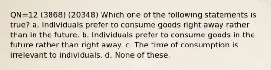 QN=12 (3868) (20348) Which one of the following statements is true? a. Individuals prefer to consume goods right away rather than in the future. b. Individuals prefer to consume goods in the future rather than right away. c. The time of consumption is irrelevant to individuals. d. None of these.