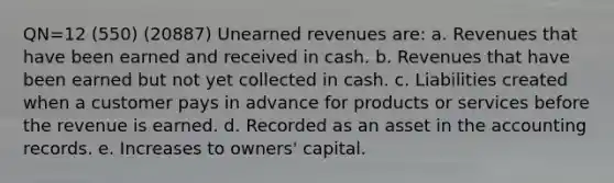 QN=12 (550) (20887) Unearned revenues are: a. Revenues that have been earned and received in cash. b. Revenues that have been earned but not yet collected in cash. c. Liabilities created when a customer pays in advance for products or services before the revenue is earned. d. Recorded as an asset in the accounting records. e. Increases to owners' capital.