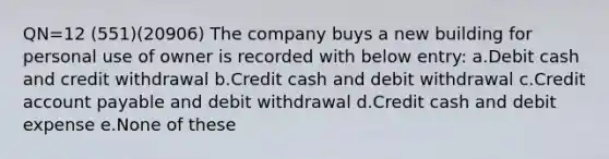 QN=12 (551)(20906) The company buys a new building for personal use of owner is recorded with below entry: a.Debit cash and credit withdrawal b.Credit cash and debit withdrawal c.Credit account payable and debit withdrawal d.Credit cash and debit expense e.None of these