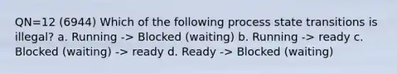 QN=12 (6944) Which of the following process state transitions is illegal? a. Running -> Blocked (waiting) b. Running -> ready c. Blocked (waiting) -> ready d. Ready -> Blocked (waiting)