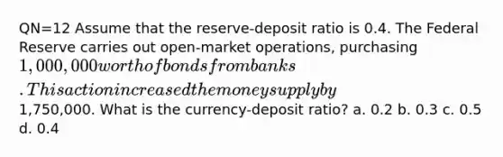 QN=12 Assume that the reserve-deposit ratio is 0.4. The Federal Reserve carries out open-market operations, purchasing 1,000,000 worth of bonds from banks. This action increased the money supply by1,750,000. What is the currency-deposit ratio? a. 0.2 b. 0.3 c. 0.5 d. 0.4