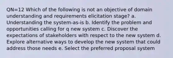 QN=12 Which of the following is not an objective of domain understanding and requirements elicitation stage? a. Understanding the system-as-is b. Identify the problem and opportunities calling for q new system c. Discover the expectations of stakeholders with respect to the new system d. Explore alternative ways to develop the new system that could address those needs e. Select the preferred proposal system