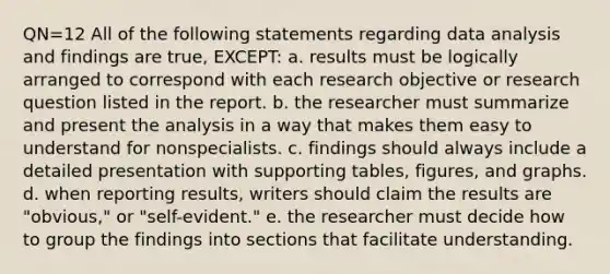 QN=12 All of the following statements regarding data analysis and findings are true, EXCEPT: a. results must be logically arranged to correspond with each research objective or research question listed in the report. b. the researcher must summarize and present the analysis in a way that makes them easy to understand for nonspecialists. c. findings should always include a detailed presentation with supporting tables, figures, and graphs. d. when reporting results, writers should claim the results are "obvious," or "self-evident." e. the researcher must decide how to group the findings into sections that facilitate understanding.