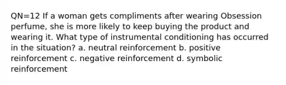 QN=12 If a woman gets compliments after wearing Obsession perfume, she is more likely to keep buying the product and wearing it. What type of instrumental conditioning has occurred in the situation? a. neutral reinforcement b. positive reinforcement c. negative reinforcement d. symbolic reinforcement