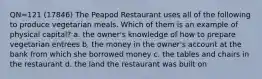 QN=121 (17846) The Peapod Restaurant uses all of the following to produce vegetarian meals. Which of them is an example of physical capital? a. the owner's knowledge of how to prepare vegetarian entrees b. the money in the owner's account at the bank from which she borrowed money c. the tables and chairs in the restaurant d. the land the restaurant was built on