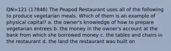 QN=121 (17846) The Peapod Restaurant uses all of the following to produce vegetarian meals. Which of them is an example of physical capital? a. the owner's knowledge of how to prepare vegetarian entrees b. the money in the owner's account at the bank from which she borrowed money c. the tables and chairs in the restaurant d. the land the restaurant was built on