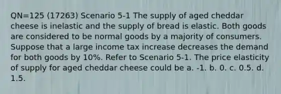 QN=125 (17263) Scenario 5-1 The supply of aged cheddar cheese is inelastic and the supply of bread is elastic. Both goods are considered to be normal goods by a majority of consumers. Suppose that a large income tax increase decreases the demand for both goods by 10%. Refer to Scenario 5-1. The price elasticity of supply for aged cheddar cheese could be a. -1. b. 0. c. 0.5. d. 1.5.