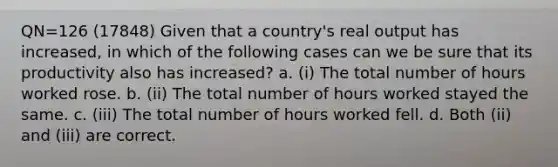 QN=126 (17848) Given that a country's real output has increased, in which of the following cases can we be sure that its productivity also has increased? a. (i) The total number of hours worked rose. b. (ii) The total number of hours worked stayed the same. c. (iii) The total number of hours worked fell. d. Both (ii) and (iii) are correct.