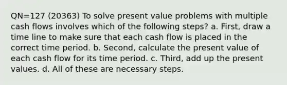 QN=127 (20363) To solve present value problems with multiple cash flows involves which of the following steps? a. First, draw a time line to make sure that each cash flow is placed in the correct time period. b. Second, calculate the present value of each cash flow for its time period. c. Third, add up the present values. d. All of these are necessary steps.