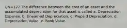 QN=127 The difference between the cost of an asset and the accumulated depreciation for that asset is called a. Depreciation Expense. b. Unearned Depreciation. c. Prepaid Depreciation. d. Depreciation Value. e. Book Value.