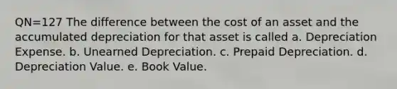 QN=127 The difference between the cost of an asset and the accumulated depreciation for that asset is called a. Depreciation Expense. b. Unearned Depreciation. c. Prepaid Depreciation. d. Depreciation Value. e. Book Value.